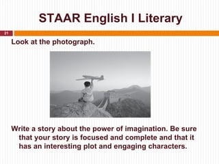 STAAR English I Literary
21

     Look at the photograph.



                    PHOTOGRAPH




     Write a story about the power of imagination. Be sure
      that your story is focused and complete and that it
      has an interesting plot and engaging characters.
 