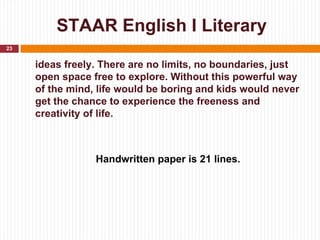 STAAR English I Literary
23


     ideas freely. There are no limits, no boundaries, just
     open space free to explore. Without this powerful way
     of the mind, life would be boring and kids would never
     get the chance to experience the freeness and
     creativity of life.



                 Handwritten paper is 21 lines.
 
