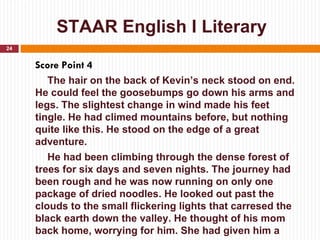 STAAR English I Literary
24


     Score Point 4
        The hair on the back of Kevin’s neck stood on end.
     He could feel the goosebumps go down his arms and
     legs. The slightest change in wind made his feet
     tingle. He had climed mountains before, but nothing
     quite like this. He stood on the edge of a great
     adventure.
        He had been climbing through the dense forest of
     trees for six days and seven nights. The journey had
     been rough and he was now running on only one
     package of dried noodles. He looked out past the
     clouds to the small flickering lights that carresed the
     black earth down the valley. He thought of his mom
     back home, worrying for him. She had given him a
 
