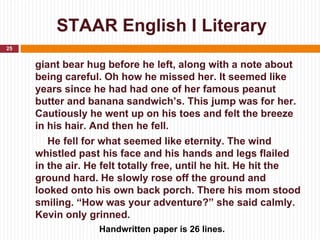 STAAR English I Literary
25


     giant bear hug before he left, along with a note about
     being careful. Oh how he missed her. It seemed like
     years since he had had one of her famous peanut
     butter and banana sandwich’s. This jump was for her.
     Cautiously he went up on his toes and felt the breeze
     in his hair. And then he fell.
        He fell for what seemed like eternity. The wind
     whistled past his face and his hands and legs flailed
     in the air. He felt totally free, until he hit. He hit the
     ground hard. He slowly rose off the ground and
     looked onto his own back porch. There his mom stood
     smiling. “How was your adventure?” she said calmly.
     Kevin only grinned.
                  Handwritten paper is 26 lines.
 