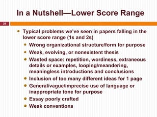 In a Nutshell—Lower Score Range
26


      Typical problems we’ve seen in papers falling in the
      lower score range (1s and 2s)
         Wrong organizational structure/form for purpose
        Weak, evolving, or nonexistent thesis
        Wasted space: repetition, wordiness, extraneous
        details or examples, looping/meandering,
        meaningless introductions and conclusions
        Inclusion of too many different ideas for 1 page
        General/vague/imprecise use of language or
        inappropriate tone for purpose
        Essay poorly crafted
        Weak conventions
 