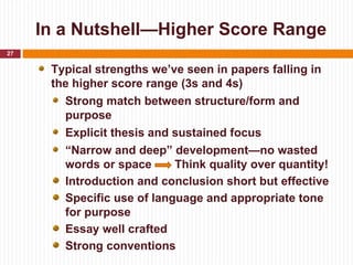 In a Nutshell—Higher Score Range
27

      Typical strengths we’ve seen in papers falling in
      the higher score range (3s and 4s)
        Strong match between structure/form and
        purpose
        Explicit thesis and sustained focus
        “Narrow and deep” development—no wasted
        words or space      Think quality over quantity!
        Introduction and conclusion short but effective
        Specific use of language and appropriate tone
        for purpose
        Essay well crafted
        Strong conventions
 