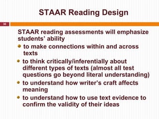 STAAR Reading Design
30


     STAAR reading assessments will emphasize
     students’ ability
       to make connections within and across
       texts
       to think critically/inferentially about
       different types of texts (almost all test
       questions go beyond literal understanding)
       to understand how writer’s craft affects
       meaning
       to understand how to use text evidence to
       confirm the validity of their ideas
 