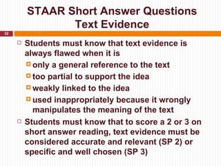 STAAR Short Answer Questions
                Text Evidence
32

        Students must know that text evidence is
         always flawed when it is
          only a general reference to the text

          too partial to support the idea

          weakly linked to the idea

          used inappropriately because it wrongly
           manipulates the meaning of the text
        Students must know that to score a 2 or 3 on
         short answer reading, text evidence must be
         considered accurate and relevant (SP 2) or
         specific and well chosen (SP 3)
 