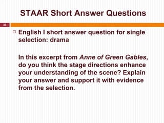 STAAR Short Answer Questions
33

        English I short answer question for single
         selection: drama

         In this excerpt from Anne of Green Gables,
         do you think the stage directions enhance
         your understanding of the scene? Explain
         your answer and support it with evidence
         from the selection.
 