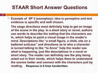 STAAR Short Answer Questions
37

        Example of SP 3 (exemplary): idea is perceptive and text
         evidence is specific and well chosen.
         The stage directions most definitely help to get an image
         of the scene in the play. In a short story or novel, authors
         use words to describe the setting that the characters are
         in, which helps to paint a visual image in the reader’s
         mind. Descriptions like “a small figure, a child, sits on a
         battered suitcase” and directions as to who a character
         is turned talking to like “to Anne” help the reader see
         what is happening, just like descriptions in a novel or
         short story. The reader can definitely see the play being
         acted out in their minds, which helps them to understand
         the scenes better and connect with the characters just by
         reading. Response is 9 lines handwritten.
 