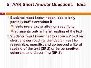 STAAR Short Answer Questions—Idea
38

        Students must know that an idea is only
         partially sufficient when it
          needs more explanation or specificity

          represents only a literal reading of the text

        Students must know that to score a 2 or 3 on
         short answer reading, the idea(s) must be
         reasonable, specific, and go beyond a literal
         reading of the text (SP 2) or be perceptive,
         coherent, and discerning (SP 3).
 