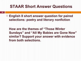 STAAR Short Answer Questions
39

        English II short answer question for paired
         selections: poetry and literary nonfiction

         How are the themes of “Those Winter
         Sundays” and “All My Babies are Gone Now”
         similar? Support your answer with evidence
         from both selections.
 