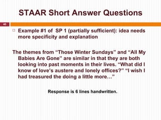 STAAR Short Answer Questions
40

        Example #1 of SP 1 (partially sufficient): idea needs
         more specificity and explanation


     The themes from “Those Winter Sundays” and “All My
       Babies Are Gone” are similar in that they are both
       looking into past moments in their lives. “What did I
       know of love’s austere and lonely offices?” “I wish I
       had treasured the doing a little more…”

                     Response is 6 lines handwritten.
 