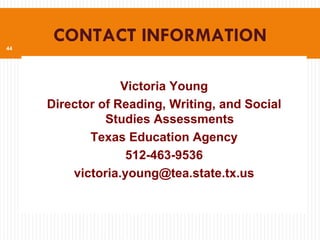 44
      CONTACT INFORMATION

                  Victoria Young
     Director of Reading, Writing, and Social
               Studies Assessments
            Texas Education Agency
                   512-463-9536
         victoria.young@tea.state.tx.us
 
