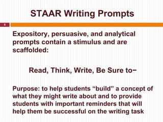 STAAR Writing Prompts
8


    Expository, persuasive, and analytical
    prompts contain a stimulus and are
    scaffolded:


         Read, Think, Write, Be Sure to−

    Purpose: to help students “build” a concept of
    what they might write about and to provide
    students with important reminders that will
    help them be successful on the writing task
 