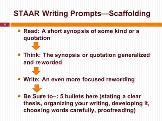 STAAR Writing Prompts—Scaffolding
9

      Read: A short synopsis of some kind or a
      quotation

      Think: The synopsis or quotation generalized
      and reworded

      Write: An even more focused rewording

      Be Sure to−: 5 bullets here (stating a clear
      thesis, organizing your writing, developing it,
      choosing words carefully, proofreading)
 