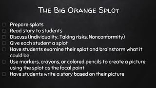 The Big Orange Splot
Prepare splots
Read story to students
Discuss (Individuality, Taking risks, Nonconformity)
Give each student a splot
Have students examine their splot and brainstorm what it
could be
Use markers, crayons, or colored pencils to create a picture
using the splot as the focal point
Have students write a story based on their picture
 