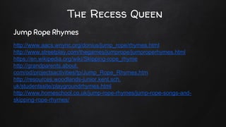 The Recess Queen
Jump Rope Rhymes
http://www.aacs.wnyric.org/donius/jump_rope/rhymes.html
http://www.streetplay.com/thegames/jumprope/jumproperhymes.html
https://en.wikipedia.org/wiki/Skipping-rope_rhyme
http://grandparents.about.
com/od/projectsactivities/tp/Jump_Rope_Rhymes.htm
http://resources.woodlands-junior.kent.sch.
uk/studentssite/playgroundrhymes.html
http://www.homeschool.co.uk/jump-rope-rhymes/jump-rope-songs-and-
skipping-rope-rhymes/
 