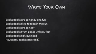 Write Your Own
Books Books are so handy and fun
Books Books I like to read in the sun
Books Books are so neat
Books Books I turn pages with my feet
Books Books I always need
How many books can I read?
 