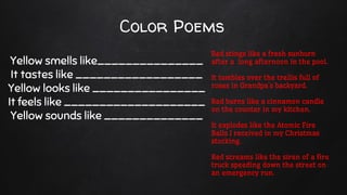 Color Poems
Yellow smells like_______________
It tastes like __________________
Yellow looks like ________________
It feels like ____________________
Yellow sounds like ______________
Red stings like a fresh sunburn
after a long afternoon in the pool.
It tumbles over the trellis full of
roses in Grandpa’s backyard.
Red burns like a cinnamon candle
on the counter in my kitchen.
It explodes like the Atomic Fire
Balls I received in my Christmas
stocking.
Red screams like the siren of a fire
truck speeding down the street on
an emergency run.
 