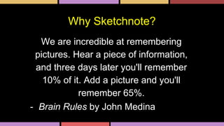 Why Sketchnote?
We are incredible at remembering
pictures. Hear a piece of information,
and three days later you'll remember
10% of it. Add a picture and you'll
remember 65%.
- Brain Rules by John Medina
 