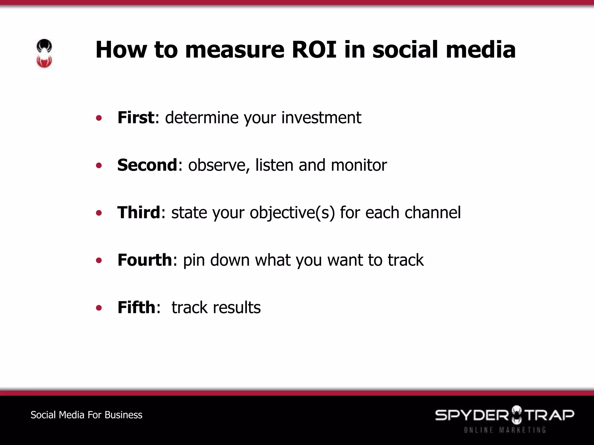 How to measure ROI in social mediaFirst: determine your investmentSecond: observe, listen and monitorThird: state your objective(s) for each channelFourth: pin down what you want to trackFifth:  track resultsSocial Media For Business