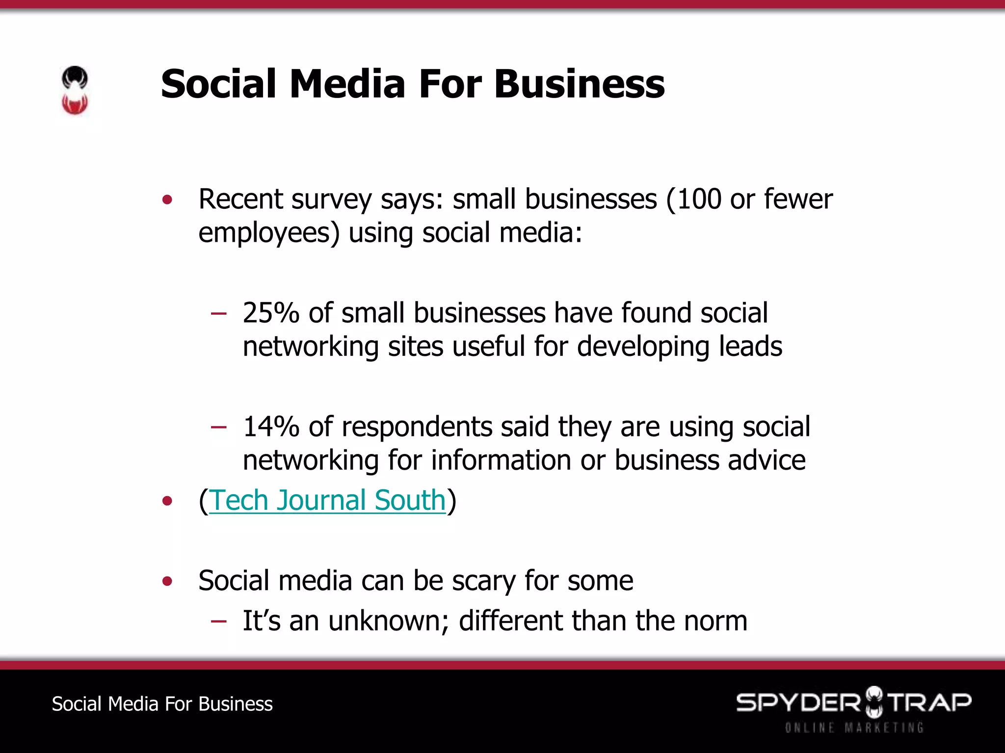 Social Media For BusinessRecent survey says: small businesses (100 or fewer employees) using social media:25% of small businesses have found social    networking sites useful for developing leads14% of respondents said they are using social networking for information or business advice(Tech Journal South)Social media can be scary for someIt’s an unknown; different than the normSocial Media For Business