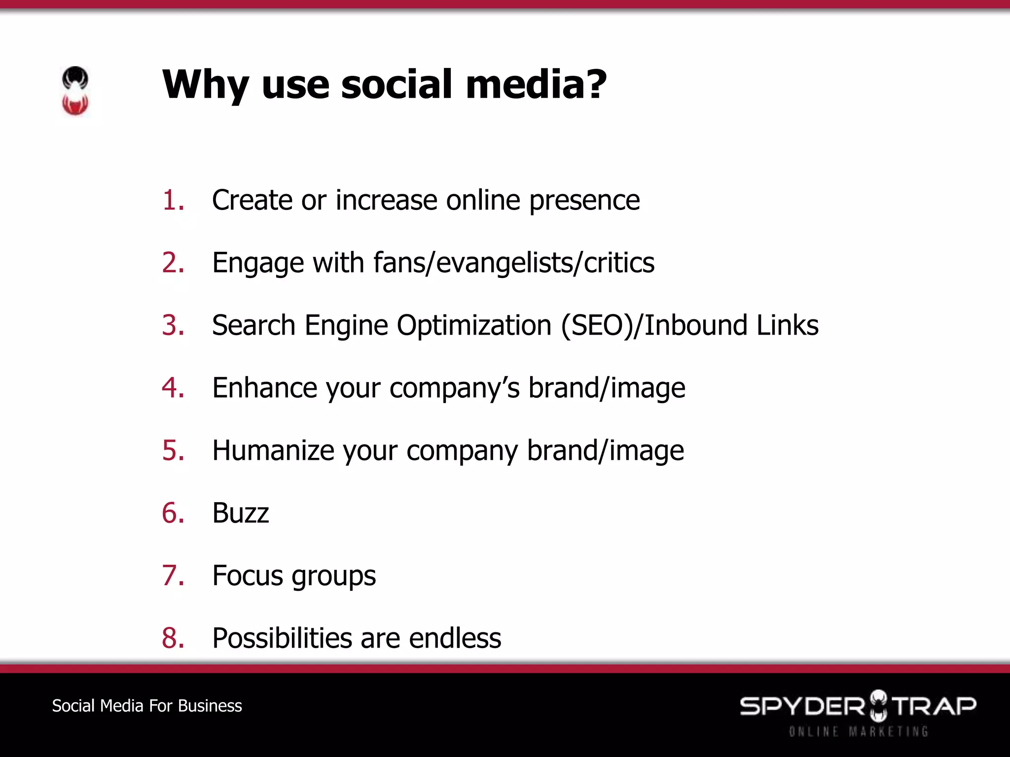 Why use social media?Create or increase online presenceEngage with fans/evangelists/criticsSearch Engine Optimization (SEO)/Inbound LinksEnhance your company’s brand/imageHumanize your company brand/imageBuzzFocus groupsPossibilities are endlessSocial Media For Business