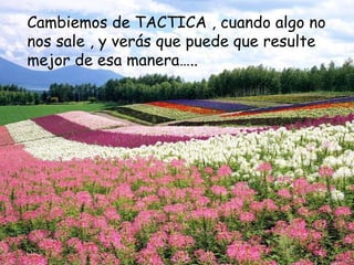 Cambiemos de TACTICA , cuando algo no nos sale , y verás que puede que resulte mejor de esa manera…..