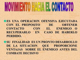 ES UNA OPERACION OFENSIVA EJECUTADA
CON EL PROPOSITO DE OBTENER
CONTACTO CON EL ENEMIGO O
RECUPERARLO EN CASO DE HABERLO
PERDIDO.
SU FINALIDAD ES UN PRONTO DESARROLLO
DE LA SITUACION QUE PROPORCIONE
VENTAJAS SOBRE EL ENEMIGO ANTES DEL
COMBATE DECISIVO
 