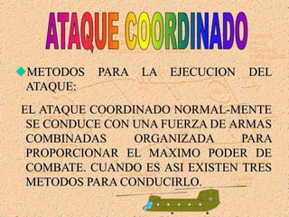 METODOS PARA LA EJECUCION DEL
ATAQUE:
EL ATAQUE COORDINADO NORMAL-MENTE
SE CONDUCE CON UNA FUERZA DE ARMAS
COMBINADAS ORGANIZADA PARA
PROPORCIONAR EL MAXIMO PODER DE
COMBATE. CUANDO ES ASI EXISTEN TRES
METODOS PARA CONDUCIRLO.
 
