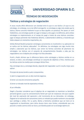 UNIVERSIDAD OPARIN S.C.

                        TÉCNICAS DE NEGOCIACIÓN
Tácticas y estrategias de negociación
A veces resulta difícil diferenciar con claridad entre lo que es una táctica y lo que es una
estrategia, sin embargo, no es tan difícil conseguirlo. La estrategia es algo más amplio que la
táctica, (forma concreta mediante la que se lleva aquélla a la práctica). Por poner un símil
futbolístico, una estrategia puede ser jugar al ataque y otra jugar a la defensiva, pero ambas
estrategias se implementarán en el campo de juego a través de unas tácticas concretas:
jugar al ataque poniendo más futbolistas delante, o adelantando la defensa, o haciendo que
todos ataquen en momentos importantes, etc.

Señala Richard Buskirk proyectar estrategias convenientes es insuficiente si su aplicación no
se realiza con las tácticas adecuadas". En definitiva, las estrategias son algo mucho más
amplio y abarcante que las tácticas, que serían las formas concretas de plasmarse las
estrategias. Las tácticas son el conjunto de comportamientos llevados a cabo por los
negociadores con el objetivo de conseguir los fines deseados.

Pruitt y Rubín afirman que la diferencia básica entre estrategias y tácticas estriba en su
alcance, es decir, una estrategia constituye un conjunto de objetivos o fines, mientras que
las tácticas serían los medios para conseguir dichos fines.

Hay estrategia dura y estrategia blanda, depende del negociador cual le resulta mejor para
aplicar.

Principio de dureza tendría cuatro componentes:

1) abrir la negociación con un alto nivel de exigencia.

2) tener una tasa de concesiones pequeña.

3) tener un elevado nivel de expectativa mínima.

4) ser inflexible.

Siegel y Fouraker consideran que el objetivo de un negociador es maximizar su beneficio
personal (ganar) y que las concesiones/no tienen por qué ser recíprocas sino que surgirán
del nivel de aspiración del oponente y del incremento de sus demandas; sin embargo,
Osgood ve la realización de concesiones como un método que puede mantener una equidad
que satisfaga a ambos. Por su parte, Bartos y Komorita consideran que ser duro en la
negociación es beneficioso, pero dicha dureza tiene unos límites; entendiendo que una
posición a medio camino entre ser duro y ser blando puede ser la estrategia óptima en
 