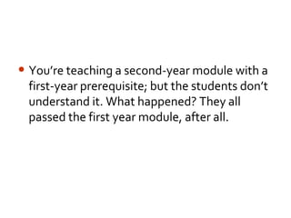 • You’re teaching a second-year module with a
 first-year prerequisite; but the students don’t
 understand it. What happened? They all
 passed the first year module, after all.
 