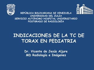 REPÚBLICA BOLIVARIANA DE VENEZUELA
           UNIVERSIDAD DEL ZULIA
SERVICIO AUTÓNOMO HOSPITAL UNIVERSITARIO
         POSTGRADO DE RADIOLOGÍA




INDICACIONES DE LA TC DE
  TORAX EN PEDIATRIA

      Dr. Vicente de Jesús Aljure
       MD Radiología e Imágenes
 