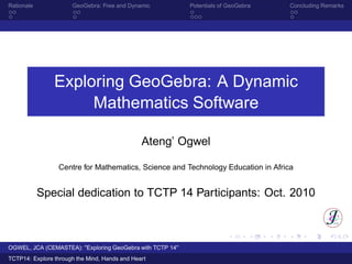 Rationale GeoGebra: Free and Dynamic Potentials of GeoGebra Concluding Remarks
Exploring GeoGebra: A Dynamic
Mathematics Software
Ateng’ Ogwel
Centre for Mathematics, Science and Technology Education in Africa
Special dedication to TCTP 14 Participants: Oct. 2010
OGWEL, JCA (CEMASTEA): "Exploring GeoGebra with TCTP 14"
TCTP14: Explore through the Mind, Hands and Heart
 