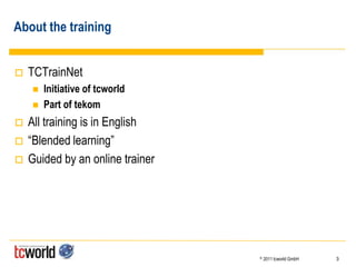 About the training


   TCTrainNet
       Initiative of tcworld
       Part of tekom
   All training is in English
   “Blended learning”
   Guided by an online trainer




                                  ©   2011 tcworld GmbH   3
 