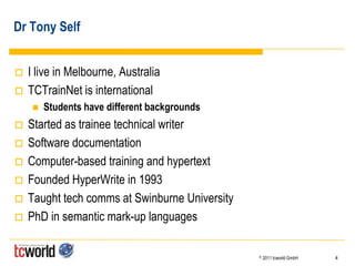 Dr Tony Self


   I live in Melbourne, Australia
   TCTrainNet is international
        Students have different backgrounds
   Started as trainee technical writer
   Software documentation
   Computer-based training and hypertext
   Founded HyperWrite in 1993
   Taught tech comms at Swinburne University
   PhD in semantic mark-up languages

                                                ©   2011 tcworld GmbH   4
 