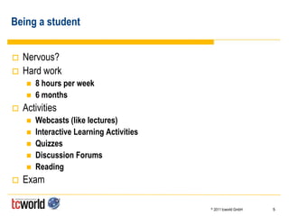 Being a student


   Nervous?
   Hard work
        8 hours per week
        6 months
   Activities
        Webcasts (like lectures)
        Interactive Learning Activities
        Quizzes
        Discussion Forums
        Reading
   Exam

                                           ©   2011 tcworld GmbH   5
 