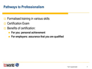 Pathways to Professionalism


   Formalised training in various skills
   Certification Exam
   Benefits of certification:
        For you: personal achievement
        For employers: assurance that you are qualified




                                                           ©   2011 tcworld GmbH   7
 