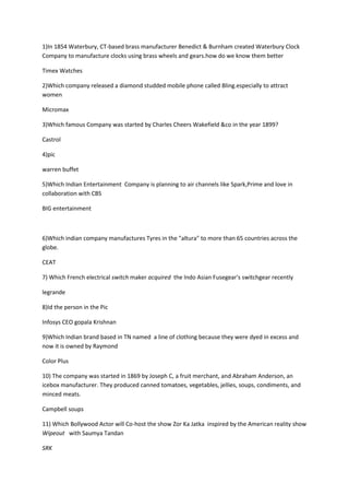 1)In 1854 Waterbury, CT-based brass manufacturer Benedict & Burnham created Waterbury Clock Company to manufacture clocks using brass wheels and gears.how do we know them better<br />Timex Watches<br />2)Which company released a diamond studded mobile phone called Bling.especially to attract women  <br />Micromax<br />3)Which famous Company was started by Charles Cheers Wakefield &co in the year 1899?<br />Castrol<br />4)pic<br />warren buffet<br />5)Which Indian Entertainment  Company is planning to air channels like Spark,Prime and love in collaboration with CBS <br />BIG entertainment <br />6)Which indian company manufactures Tyres in the quot;
alturaquot;
 to more than 65 countries across the globe.<br />CEAT <br />7) Which French electrical switch maker acquired  the Indo Asian Fusegear's switchgear recently<br />legrande<br />8)Id the person in the Pic<br />Infosys CEO gopala Krishnan<br />9)Which Indian brand based in TN named  a line of clothing because they were dyed in excess and now it is owned by Raymond<br />Color Plus<br />10) The company was started in 1869 by Joseph C, a fruit merchant, and Abraham Anderson, an icebox manufacturer. They produced canned tomatoes, vegetables, jellies, soups, condiments, and minced meats.<br />Campbell soups<br />11) Which Bollywood Actor will Co-host the show Zor Ka Jatka  inspired by the American reality show Wipeout   with Saumya Tandan<br />SRK<br />12)id the man in the pic<br />Anand Mahindra<br />13)Indian Film Company recently sold to Viacom's   was previously owned which company<br />Network 18<br />14)Which organisation has launched a Channel  targeted at youth named Ceebeebees<br />BBC<br />15)The funda about the dupont company which created the non-sticky material made from chemical?<br />Teflon<br />16)id the logo []<br />Pringles<br />17) recent concept introduced by this airlines called quot;
miles and morequot;
<br />Lufthansa<br />18) Whose Venture Capital (VC) fund is known as quot;
Catamaranquot;
<br />Narayana Murthy<br />19)Recently a  telecom company released an ad recently with the same pair as another ad and with the same dress.They made spoof of which famous brand's ad<br />Cadbury ad<br />20) ID the person [pic]<br />Tom peters<br />