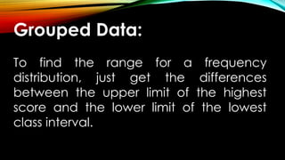 Grouped Data:
To find the range for a frequency
distribution, just get the differences
between the upper limit of the highest
score and the lower limit of the lowest
class interval.
 