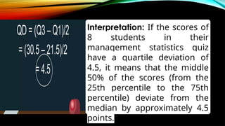 Interpretation: If the scores of
8 students in their
management statistics quiz
have a quartile deviation of
4.5, it means that the middle
50% of the scores (from the
25th percentile to the 75th
percentile) deviate from the
median by approximately 4.5
points.
 