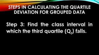 STEPS IN CALCULATING THE QUARTILE
DEVIATION FOR GROUPED DATA
Step 3: Find the class interval in
which the third quartile (Q3) falls.
 