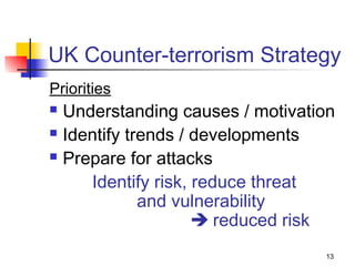 UK Counter-terrorism Strategy
Priorities
 Understanding causes / motivation
 Identify trends / developments

 Prepare for attacks

     Identify risk, reduce threat
             and vulnerability
                     reduced risk
                                 13
 