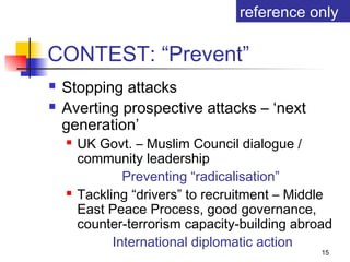 reference only

CONTEST: “Prevent”
   Stopping attacks
   Averting prospective attacks – ‘next
    generation’
       UK Govt. – Muslim Council dialogue /
        community leadership
                Preventing “radicalisation”
       Tackling “drivers” to recruitment – Middle
        East Peace Process, good governance,
        counter-terrorism capacity-building abroad
              International diplomatic action
                                                15
 