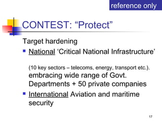 reference only

CONTEST: “Protect”
Target hardening
 National ‘Critical National Infrastructure’


    (10 key sectors – telecoms, energy, transport etc.).
    embracing wide range of Govt.
    Departments + 50 private companies
   International Aviation and maritime
    security
                                                       17
 