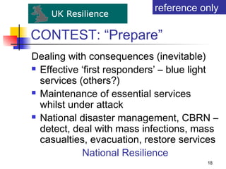 reference only

CONTEST: “Prepare”
Dealing with consequences (inevitable)
 Effective ‘first responders’ – blue light

  services (others?)
 Maintenance of essential services

  whilst under attack
 National disaster management, CBRN –

  detect, deal with mass infections, mass
  casualties, evacuation, restore services
            National Resilience
                                        18
 