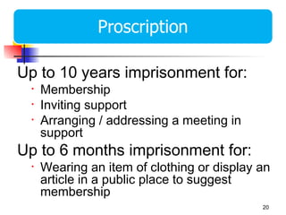 Up to 10 years imprisonment for:
 •   Membership
 •   Inviting support
 •   Arranging / addressing a meeting in
     support
Up to 6 months imprisonment for:
 •   Wearing an item of clothing or display an
     article in a public place to suggest
     membership
                                            20
 