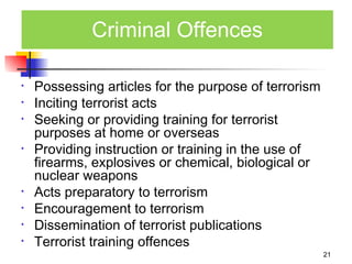 Criminal Offences

•   Possessing articles for the purpose of terrorism
•   Inciting terrorist acts
•   Seeking or providing training for terrorist
    purposes at home or overseas
•   Providing instruction or training in the use of
    firearms, explosives or chemical, biological or
    nuclear weapons
•   Acts preparatory to terrorism
•   Encouragement to terrorism
•   Dissemination of terrorist publications
•   Terrorist training offences
                                                       21
 