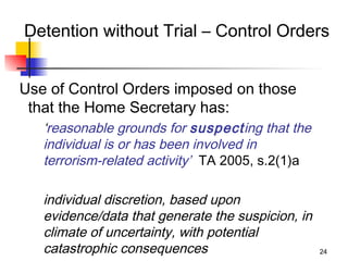 Detention without Trial – Control Orders


Use of Control Orders imposed on those
 that the Home Secretary has:
   ‘reasonable grounds for suspecting that the
   individual is or has been involved in
   terrorism-related activity’ TA 2005, s.2(1)a

   individual discretion, based upon
   evidence/data that generate the suspicion, in
   climate of uncertainty, with potential
   catastrophic consequences                       24
 