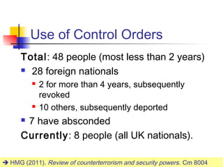 Use of Control Orders
      Total: 48 people (most less than 2 years)
       28 foreign nationals

             2 for more than 4 years, subsequently
              revoked
             10 others, subsequently deported
      7 have absconded
      Currently: 8 people (all UK nationals).

 HMG (2011). Review of counterterrorism and security powers . Cm 8004
                                                                     25
 