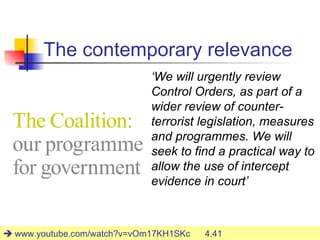 The contemporary relevance
                             ‘We will urgently review
                             Control Orders, as part of a
                             wider review of counter-
                             terrorist legislation, measures
                             and programmes. We will
                             seek to find a practical way to
                             allow the use of intercept
                             evidence in court’


                                                        27
 www.youtube.com/watch?v=vOm17KH1SKc   4.41
 