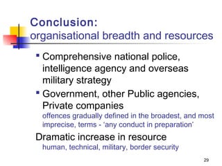 Conclusion:
organisational breadth and resources
  Comprehensive national police,
   intelligence agency and overseas
   military strategy
  Government, other Public agencies,
   Private companies
  offences gradually defined in the broadest, and most
  imprecise, terms - ‘any conduct in preparation’
 Dramatic increase in resource
  human, technical, military, border security
                                                  29
 