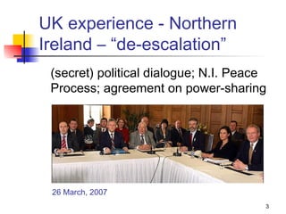 UK experience - Northern
Ireland – “de-escalation”
 (secret) political dialogue; N.I. Peace
 Process; agreement on power-sharing




 26 March, 2007
                                       3
 